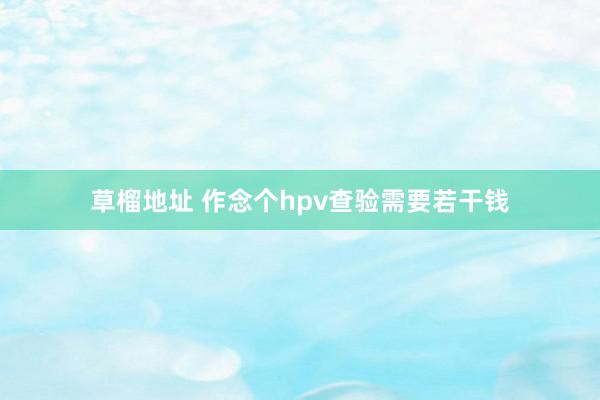 草榴地址 作念个hpv查验需要若干钱