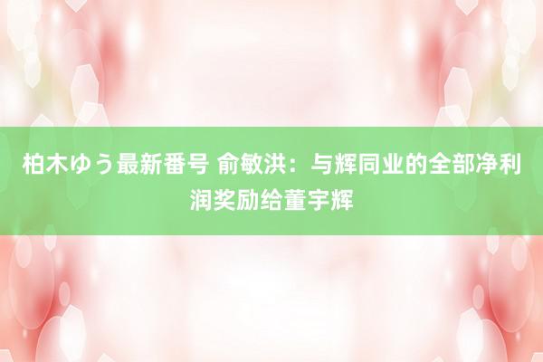 柏木ゆう最新番号 俞敏洪：与辉同业的全部净利润奖励给董宇辉