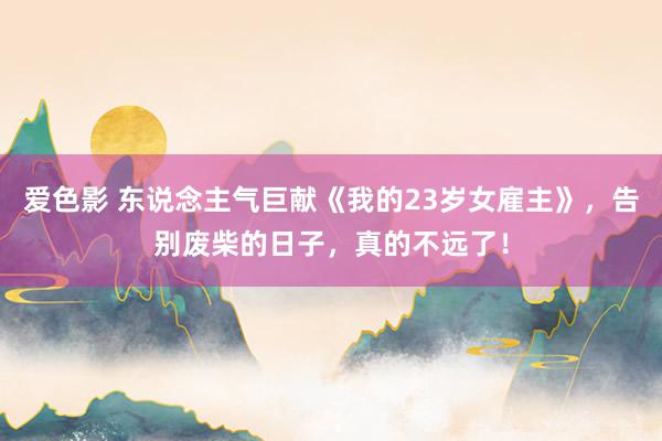 爱色影 东说念主气巨献《我的23岁女雇主》，告别废柴的日子，真的不远了！