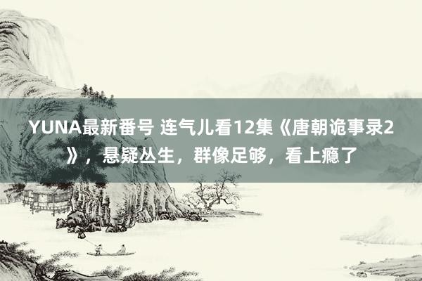 YUNA最新番号 连气儿看12集《唐朝诡事录2》，悬疑丛生，群像足够，看上瘾了