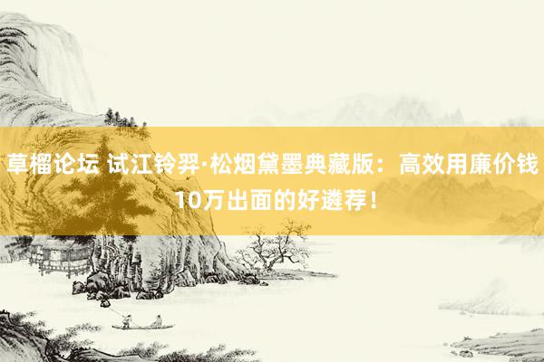 草榴论坛 试江铃羿·松烟黛墨典藏版：高效用廉价钱 10万出面的好遴荐！