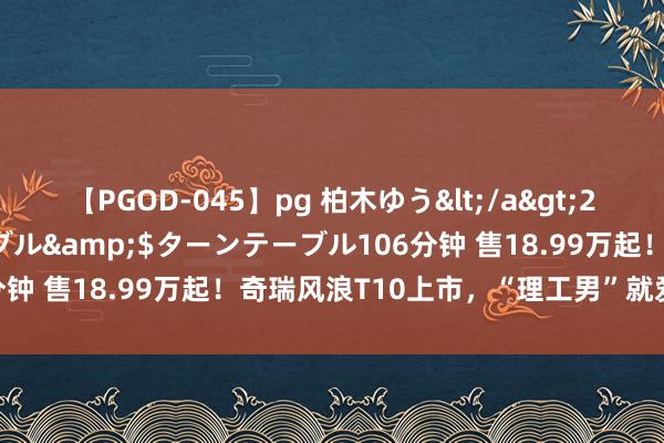 【PGOD-045】pg 柏木ゆう</a>2011-09-25ターンテーブル&$ターンテーブル106分钟 售18.99万起！奇瑞风浪T10上市，“理工男”就爱堆建树