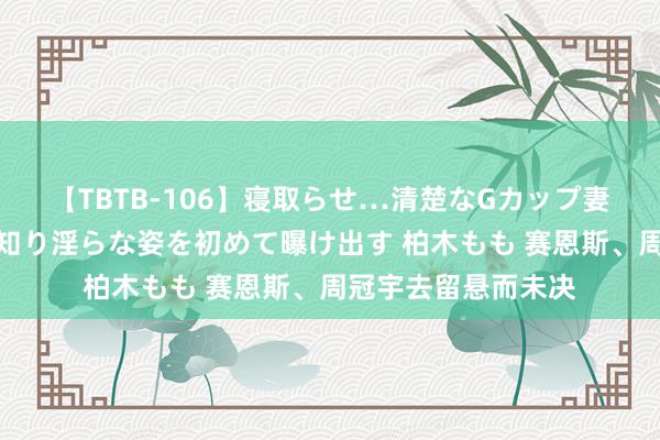 【TBTB-106】寝取らせ…清楚なGカップ妻が背徳感の快楽を知り淫らな姿を初めて曝け出す 柏木もも 赛恩斯、周冠宇去留悬而未决