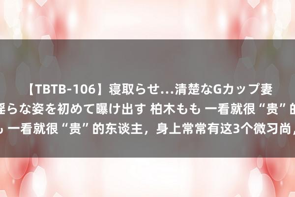 【TBTB-106】寝取らせ…清楚なGカップ妻が背徳感の快楽を知り淫らな姿を初めて曝け出す 柏木もも 一看就很“贵”的东谈主，身上常常有这3个微习尚，很较着