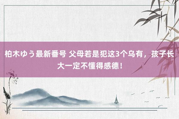 柏木ゆう最新番号 父母若是犯这3个乌有，孩子长大一定不懂得感德！