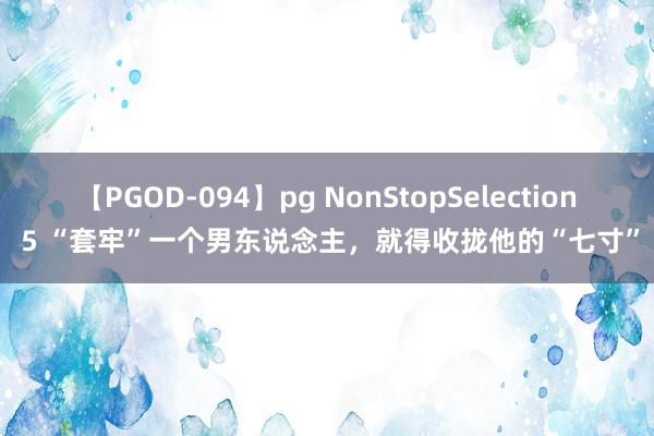 【PGOD-094】pg NonStopSelection 5 “套牢”一个男东说念主，就得收拢他的“七寸”