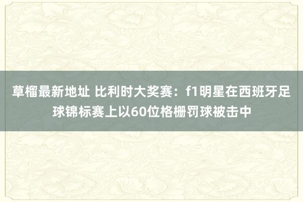 草榴最新地址 比利时大奖赛：f1明星在西班牙足球锦标赛上以60位格栅罚球被击中