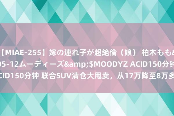 【MIAE-255】嫁の連れ子が超絶倫（娘） 柏木もも</a>2018-05-12ムーディーズ&$MOODYZ ACID150分钟 联合SUV清仓大甩卖，从17万降至8万多，标配爱信8AT！