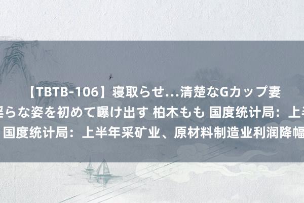 【TBTB-106】寝取らせ…清楚なGカップ妻が背徳感の快楽を知り淫らな姿を初めて曝け出す 柏木もも 国度统计局：上半年采矿业、原材料制造业利润降幅彰着收窄