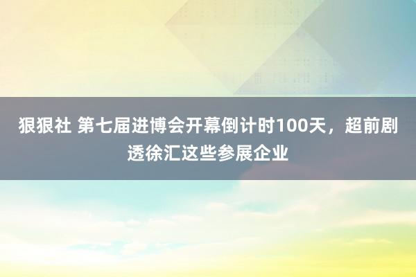 狠狠社 第七届进博会开幕倒计时100天，超前剧透徐汇这些参展企业