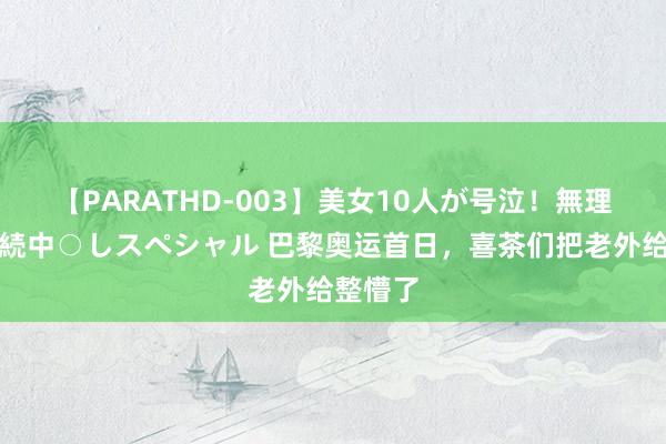 【PARATHD-003】美女10人が号泣！無理やり連続中○しスペシャル 巴黎奥运首日，喜茶们把老外给整懵了