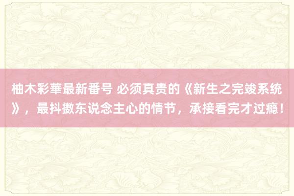 柚木彩華最新番号 必须真贵的《新生之完竣系统》，最抖擞东说念主心的情节，承接看完才过瘾！