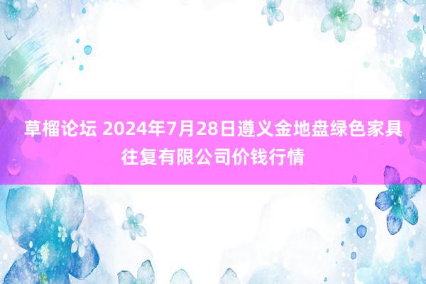 草榴论坛 2024年7月28日遵义金地盘绿色家具往复有限公司价钱行情