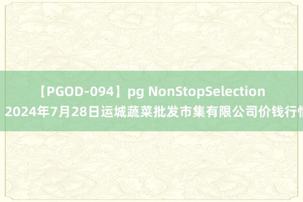 【PGOD-094】pg NonStopSelection 5 2024年7月28日运城蔬菜批发市集有限公司价钱行情