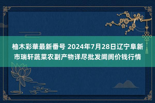 柚木彩華最新番号 2024年7月28日辽宁阜新市瑞轩蔬菜农副产物详尽批发阛阓价钱行情