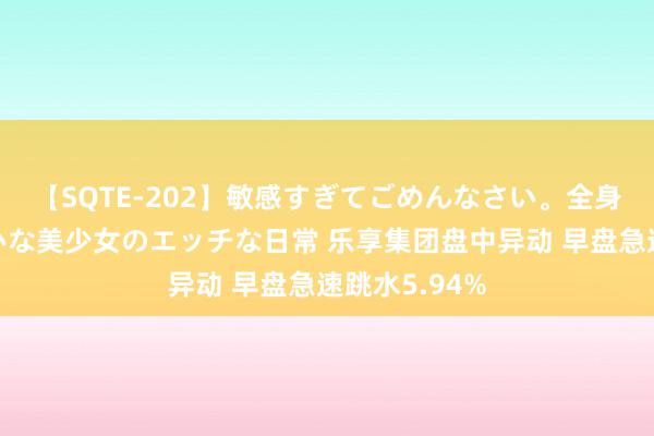 【SQTE-202】敏感すぎてごめんなさい。全身性感帯みたいな美少女のエッチな日常 乐享集团盘中异动 早盘急速跳水5.94%