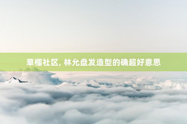 草榴社区, 林允盘发造型的确超好意思