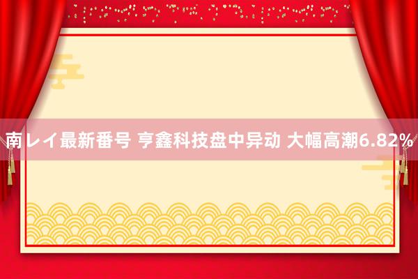 南レイ最新番号 亨鑫科技盘中异动 大幅高潮6.82%