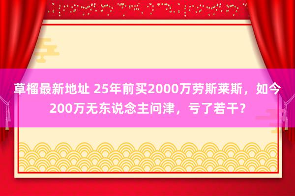 草榴最新地址 25年前买2000万劳斯莱斯，如今200万无东说念主问津，亏了若干？