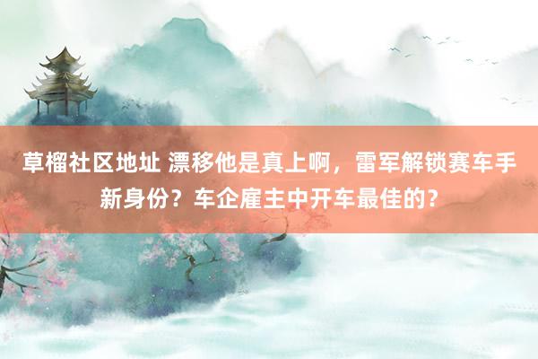 草榴社区地址 漂移他是真上啊，雷军解锁赛车手新身份？车企雇主中开车最佳的？