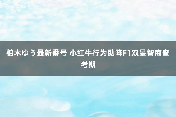 柏木ゆう最新番号 小红牛行为助阵F1双星智商查考期