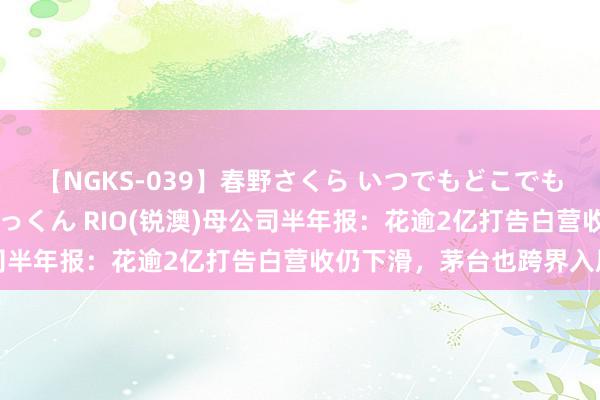 【NGKS-039】春野さくら いつでもどこでも24時間、初ぶっかけごっくん RIO(锐澳)母公司半年报：花逾2亿打告白营收仍下滑，茅台也跨界入局