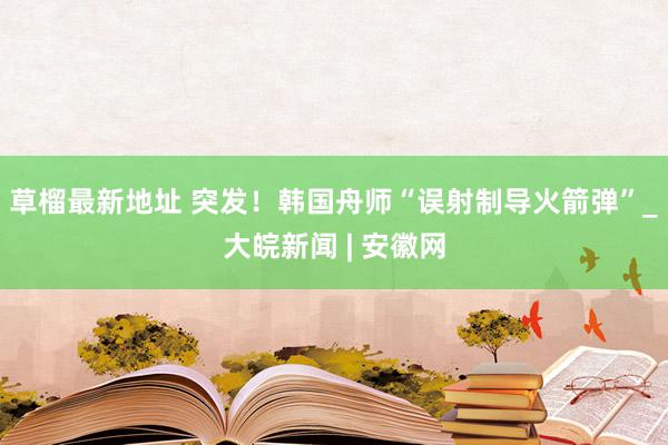 草榴最新地址 突发！韩国舟师“误射制导火箭弹”_大皖新闻 | 安徽网