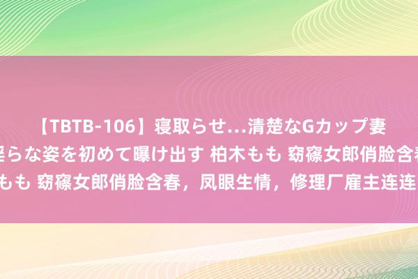 【TBTB-106】寝取らせ…清楚なGカップ妻が背徳感の快楽を知り淫らな姿を初めて曝け出す 柏木もも 窈窱女郎俏脸含春，凤眼生情，修理厂雇主连连中招！