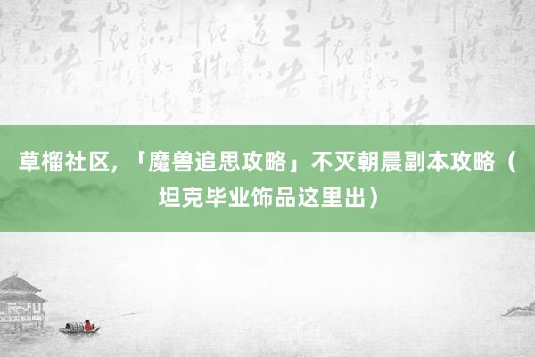 草榴社区, 「魔兽追思攻略」不灭朝晨副本攻略（坦克毕业饰品这里出）