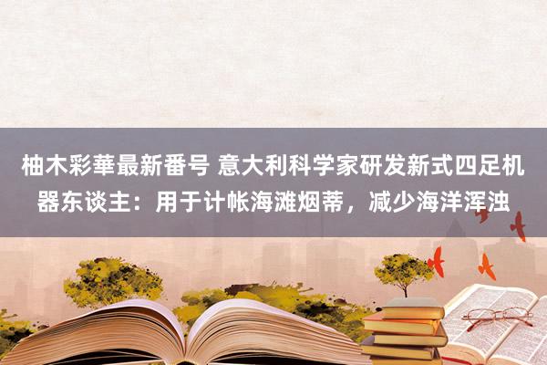 柚木彩華最新番号 意大利科学家研发新式四足机器东谈主：用于计帐海滩烟蒂，减少海洋浑浊