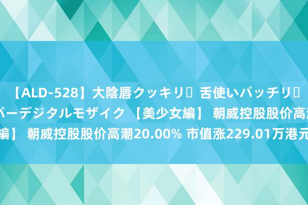 【ALD-528】大陰唇クッキリ・舌使いバッチリ・アナルまる見え スーパーデジタルモザイク 【美少女編】 朝威控股股价高潮20.00% 市值涨229.01万港元