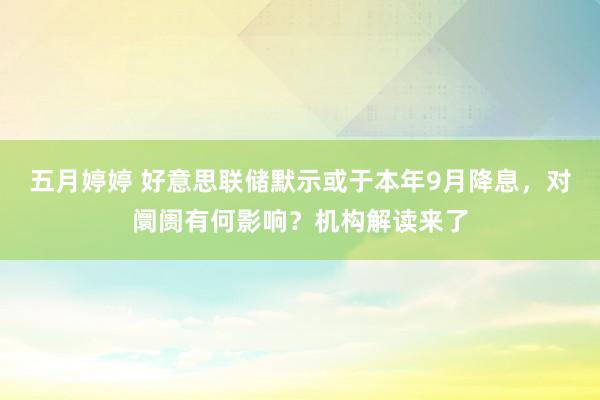 五月婷婷 好意思联储默示或于本年9月降息，对阛阓有何影响？机构解读来了