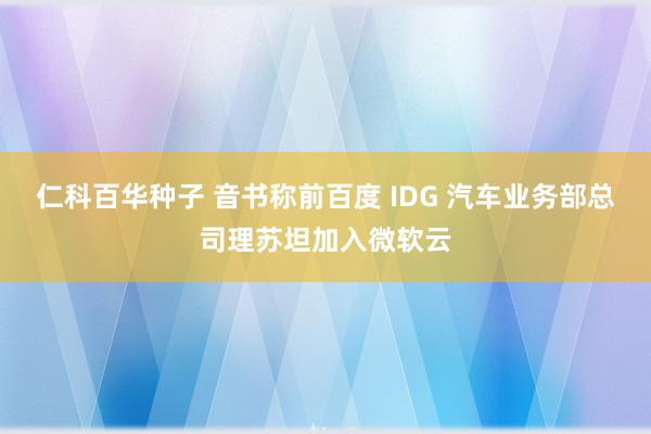 仁科百华种子 音书称前百度 IDG 汽车业务部总司理苏坦加入微软云