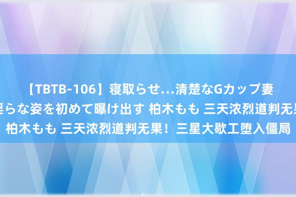 【TBTB-106】寝取らせ…清楚なGカップ妻が背徳感の快楽を知り淫らな姿を初めて曝け出す 柏木もも 三天浓烈道判无果！三星大歇工堕入僵局