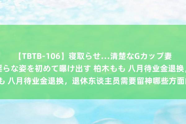 【TBTB-106】寝取らせ…清楚なGカップ妻が背徳感の快楽を知り淫らな姿を初めて曝け出す 柏木もも 八月待业金退换，退休东谈主员需要留神哪些方面的变化？