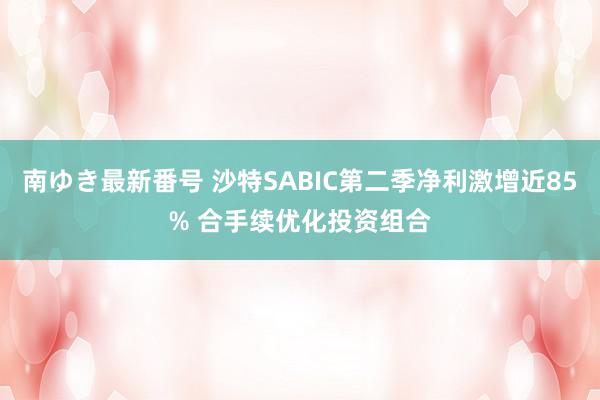 南ゆき最新番号 沙特SABIC第二季净利激增近85% 合手续优化投资组合