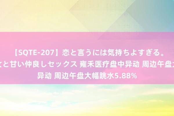 【SQTE-207】恋と言うには気持ちよすぎる。清らかな美少女と甘い仲良しセックス 雍禾医疗盘中异动 周边午盘大幅跳水5.88%