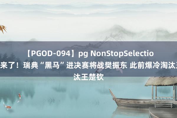 【PGOD-094】pg NonStopSelection 5 狼来了！瑞典“黑马”进决赛将战樊振东 此前爆冷淘汰王楚钦