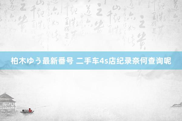 柏木ゆう最新番号 二手车4s店纪录奈何查询呢