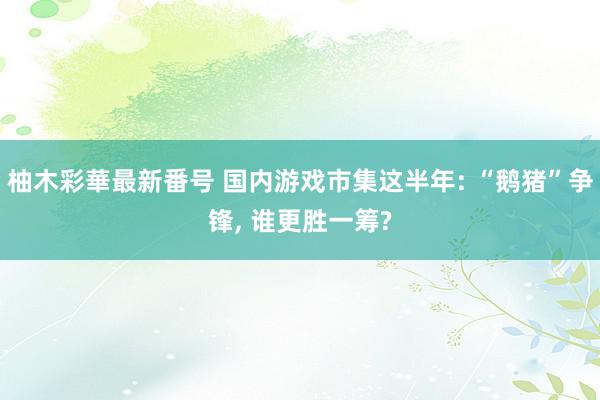 柚木彩華最新番号 国内游戏市集这半年: “鹅猪”争锋, 谁更胜一筹?