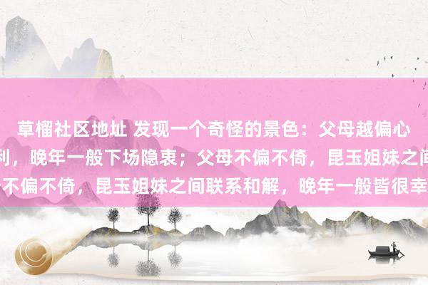 草榴社区地址 发现一个奇怪的景色：父母越偏心，被偏疼的孩子就越自利，晚年一般下场隐衷；父母不偏不倚，昆玉姐妹之间联系和解，晚年一般皆很幸福