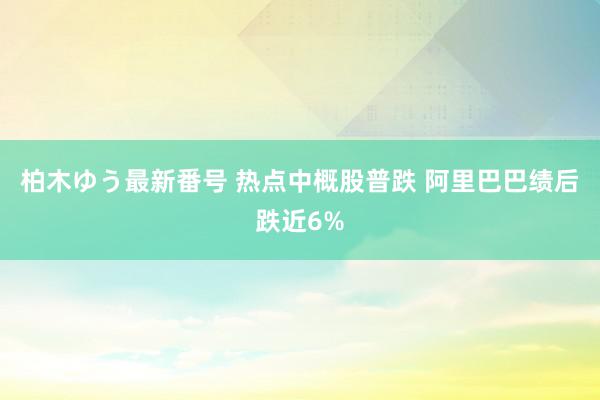 柏木ゆう最新番号 热点中概股普跌 阿里巴巴绩后跌近6%