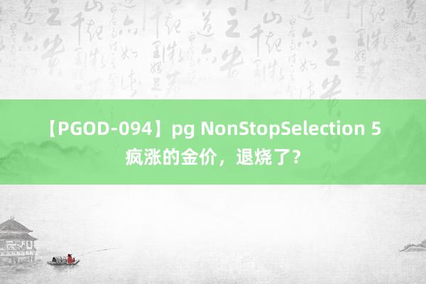 【PGOD-094】pg NonStopSelection 5 疯涨的金价，退烧了？