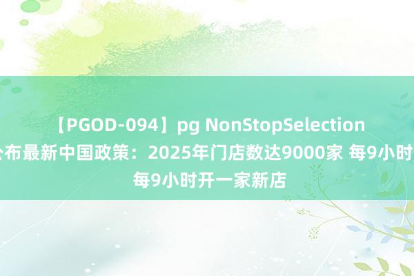 【PGOD-094】pg NonStopSelection 5 星巴克公布最新中国政策：2025年门店数达9000家 每9小时开一家新店