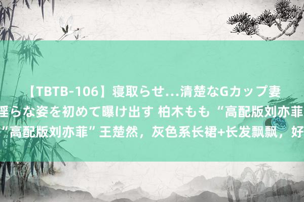 【TBTB-106】寝取らせ…清楚なGカップ妻が背徳感の快楽を知り淫らな姿を初めて曝け出す 柏木もも “高配版刘亦菲”王楚然，灰色系长裙+长发飘飘，好意思翻天！