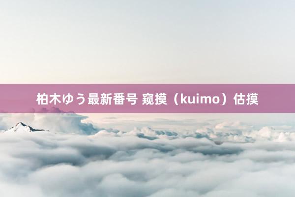 柏木ゆう最新番号 窥摸（kuimo）估摸