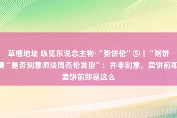 草榴地址 纵览东说念主物·“粥饼伦”⑤｜“粥饼伦”回复“是否刻意师法周杰伦发型”：并非刻意，卖饼前即是这么