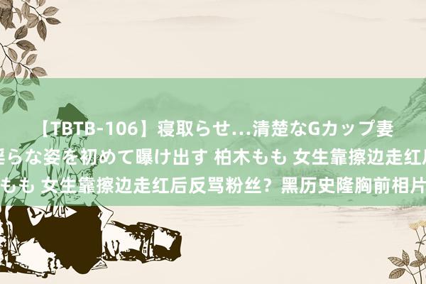 【TBTB-106】寝取らせ…清楚なGカップ妻が背徳感の快楽を知り淫らな姿を初めて曝け出す 柏木もも 女生靠擦边走红后反骂粉丝？黑历史隆胸前相片被扒