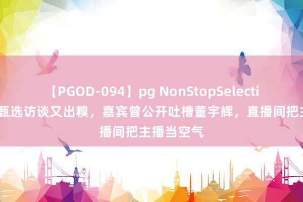 【PGOD-094】pg NonStopSelection 5 东方甄选访谈又出糗，嘉宾曾公开吐槽董宇辉，直播间把主播当空气