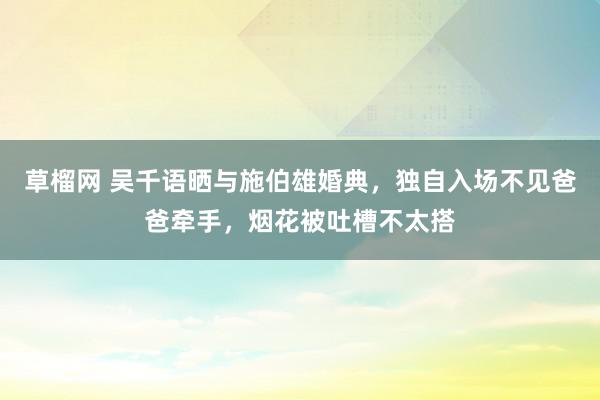 草榴网 吴千语晒与施伯雄婚典，独自入场不见爸爸牵手，烟花被吐槽不太搭